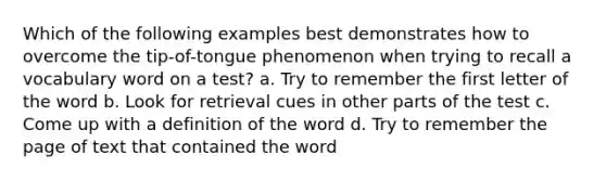 Which of the following examples best demonstrates how to overcome the tip-of-tongue phenomenon when trying to recall a vocabulary word on a test? a. Try to remember the first letter of the word b. Look for retrieval cues in other parts of the test c. Come up with a definition of the word d. Try to remember the page of text that contained the word