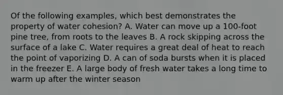 Of the following examples, which best demonstrates the property of water cohesion? A. Water can move up a 100-foot pine tree, from roots to the leaves B. A rock skipping across the surface of a lake C. Water requires a great deal of heat to reach the point of vaporizing D. A can of soda bursts when it is placed in the freezer E. A large body of fresh water takes a long time to warm up after the winter season