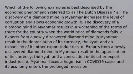 Which of the following examples is best described by the economic phenomenon referred to as The Dutch Disease ? a. The discovery of a diamond mine in Myanmar increases the level of corruption and slows economic growth. b. The discovery of a diamond mind in Myanmar results in a worsening of the terms of trade for the country when the world price of diamonds falls. c. Exports from a newly discovered diamond mine in Myanmar result in the depreciation of its currency, the kyat, and an expansion of its other export industries. d. Exports from a newly discovered diamond mine in Myanmar result in the appreciation of its currency, the kyat, and a contraction of its other export industries. e. Myanmar faces a huge rise in COVID19 cases and its economy enters the prolonged recession