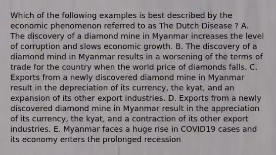 Which of the following examples is best described by the economic phenomenon referred to as The Dutch Disease ? A. The discovery of a diamond mine in Myanmar increases the level of corruption and slows economic growth. B. The discovery of a diamond mind in Myanmar results in a worsening of the terms of trade for the country when the world price of diamonds falls. C. Exports from a newly discovered diamond mine in Myanmar result in the depreciation of its currency, the kyat, and an expansion of its other export industries. D. Exports from a newly discovered diamond mine in Myanmar result in the appreciation of its currency, the kyat, and a contraction of its other export industries. E. Myanmar faces a huge rise in COVID19 cases and its economy enters the prolonged recession