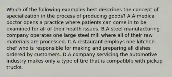 Which of the following examples best describes the concept of specialization in the process of producing goods? A.A medical doctor opens a practice where patients can come in to be examined for all of their health issues. B.A steel manufacturing company operates one large steel mill where all of their raw materials are processed. C.A restaurant employs one kitchen chef who is responsible for making and preparing all dishes ordered by customers. D.A company servicing the automotive industry makes only a type of tire that is compatible with pickup trucks.