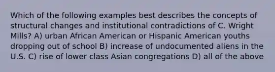 Which of the following examples best describes the concepts of structural changes and institutional contradictions of C. Wright Mills? A) urban African American or Hispanic American youths dropping out of school B) increase of undocumented aliens in the U.S. C) rise of lower class Asian congregations D) all of the above