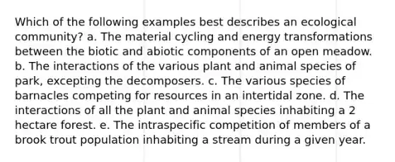 Which of the following examples best describes an ecological community? a. The material cycling and energy transformations between the biotic and abiotic components of an open meadow. b. The interactions of the various plant and animal species of park, excepting the decomposers. c. The various species of barnacles competing for resources in an intertidal zone. d. The interactions of all the plant and animal species inhabiting a 2 hectare forest. e. The intraspecific competition of members of a brook trout population inhabiting a stream during a given year.