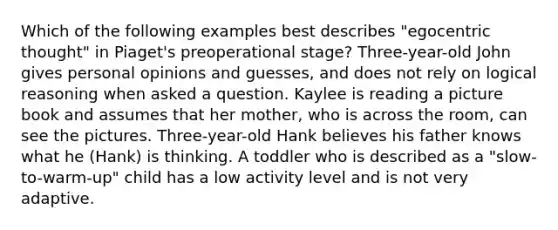 Which of the following examples best describes "egocentric thought" in Piaget's preoperational stage? Three-year-old John gives personal opinions and guesses, and does not rely on logical reasoning when asked a question. Kaylee is reading a picture book and assumes that her mother, who is across the room, can see the pictures. Three-year-old Hank believes his father knows what he (Hank) is thinking. A toddler who is described as a "slow-to-warm-up" child has a low activity level and is not very adaptive.