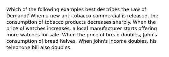 Which of the following examples best describes the Law of Demand? When a new anti-tobacco commercial is released, the consumption of tobacco products decreases sharply. When the price of watches increases, a local manufacturer starts offering more watches for sale. When the price of bread doubles, John's consumption of bread halves. When John's income doubles, his telephone bill also doubles.