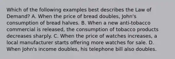 Which of the following examples best describes the Law of Demand? A. When the price of bread doubles, John's consumption of bread halves. B. When a new anti-tobacco commercial is released, the consumption of tobacco products decreases sharply. C. When the price of watches increases, a local manufacturer starts offering more watches for sale. D. When John's income doubles, his telephone bill also doubles.