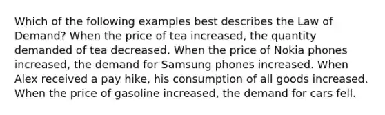 Which of the following examples best describes the Law of Demand? When the price of tea increased, the quantity demanded of tea decreased. When the price of Nokia phones increased, the demand for Samsung phones increased. When Alex received a pay hike, his consumption of all goods increased. When the price of gasoline increased, the demand for cars fell.