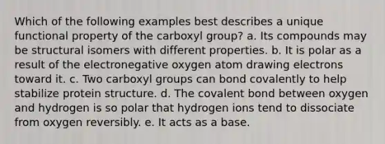 Which of the following examples best describes a unique functional property of the carboxyl group? a. Its compounds may be structural isomers with different properties. b. It is polar as a result of the electronegative oxygen atom drawing electrons toward it. c. Two carboxyl groups can bond covalently to help stabilize protein structure. d. The covalent bond between oxygen and hydrogen is so polar that hydrogen ions tend to dissociate from oxygen reversibly. e. It acts as a base.