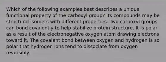 Which of the following examples best describes a unique functional property of the carboxyl group? Its compounds may be structural isomers with different properties. Two carboxyl groups can bond covalently to help stabilize protein structure. It is polar as a result of the electronegative oxygen atom drawing electrons toward it. The covalent bond between oxygen and hydrogen is so polar that hydrogen ions tend to dissociate from oxygen reversibly.