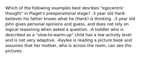 Which of the following examples best desribes "egocentric thought" in Piaget's preoperational stage? -3 year old Hank believes his father knows what he (Hank) is thinking. -3 year old John gives personal opinions and guess, and does not rely on logical reasoning when asked a question. -A toddler who is described as a "slow-to-warm-up" child has a low activity level and is not very adaptive. -Kaylee is reading a picture book and assumes that her mother, who is across the room, can see the pictures.