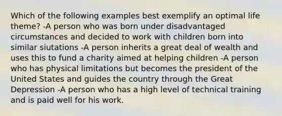 Which of the following examples best exemplify an optimal life theme? -A person who was born under disadvantaged circumstances and decided to work with children born into similar siutations -A person inherits a great deal of wealth and uses this to fund a charity aimed at helping children -A person who has physical limitations but becomes the president of the United States and guides the country through the Great Depression -A person who has a high level of technical training and is paid well for his work.