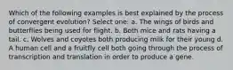 Which of the following examples is best explained by the process of convergent evolution? Select one: a. The wings of birds and butterflies being used for flight. b. Both mice and rats having a tail. c. Wolves and coyotes both producing milk for their young d. A human cell and a fruitfly cell both going through the process of transcription and translation in order to produce a gene.