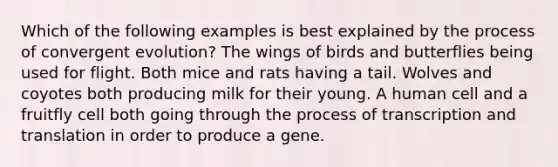 Which of the following examples is best explained by the process of convergent evolution? The wings of birds and butterflies being used for flight. Both mice and rats having a tail. Wolves and coyotes both producing milk for their young. A human cell and a fruitfly cell both going through the process of <a href='https://www.questionai.com/knowledge/kWsjwWywkN-transcription-and-translation' class='anchor-knowledge'>transcription and translation</a> in order to produce a gene.