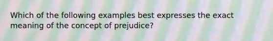 Which of the following examples best expresses the exact meaning of the concept of prejudice?