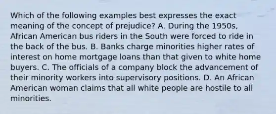 Which of the following examples best expresses the exact meaning of the concept of prejudice? A. During the 1950s, African American bus riders in the South were forced to ride in the back of the bus. B. Banks charge minorities higher rates of interest on home mortgage loans than that given to white home buyers. C. The officials of a company block the advancement of their minority workers into supervisory positions. D. An African American woman claims that all white people are hostile to all minorities.