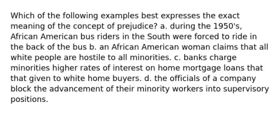 Which of the following examples best expresses the exact meaning of the concept of prejudice? a. during the 1950's, African American bus riders in the South were forced to ride in the back of the bus b. an African American woman claims that all white people are hostile to all minorities. c. banks charge minorities higher rates of interest on home mortgage loans that that given to white home buyers. d. the officials of a company block the advancement of their minority workers into supervisory positions.