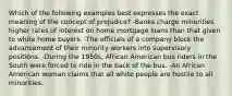 Which of the following examples best expresses the exact meaning of the concept of prejudice? -Banks charge minorities higher rates of interest on home mortgage loans than that given to white home buyers. -The officials of a company block the advancement of their minority workers into supervisory positions. -During the 1950s, African American bus riders in the South were forced to ride in the back of the bus. -An African American woman claims that all white people are hostile to all minorities.