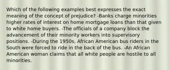 Which of the following examples best expresses the exact meaning of the concept of prejudice? -Banks charge minorities higher rates of interest on home mortgage loans than that given to white home buyers. -The officials of a company block the advancement of their minority workers into supervisory positions. -During the 1950s, African American bus riders in the South were forced to ride in the back of the bus. -An African American woman claims that all white people are hostile to all minorities.