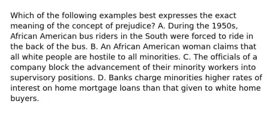 Which of the following examples best expresses the exact meaning of the concept of prejudice? A. During the 1950s, African American bus riders in the South were forced to ride in the back of the bus. B. An African American woman claims that all white people are hostile to all minorities. C. The officials of a company block the advancement of their minority workers into supervisory positions. D. Banks charge minorities higher rates of interest on home mortgage loans than that given to white home buyers.