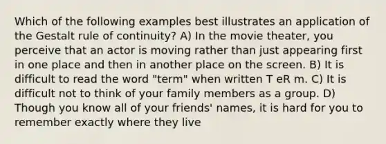 Which of the following examples best illustrates an application of the Gestalt rule of continuity? A) In the movie theater, you perceive that an actor is moving rather than just appearing first in one place and then in another place on the screen. B) It is difficult to read the word "term" when written T eR m. C) It is difficult not to think of your family members as a group. D) Though you know all of your friends' names, it is hard for you to remember exactly where they live