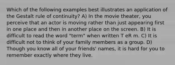 Which of the following examples best illustrates an application of the Gestalt rule of continuity? A) In the movie theater, you perceive that an actor is moving rather than just appearing first in one place and then in another place on the screen. B) It is difficult to read the word "term" when written T eR m. C) It is difficult not to think of your family members as a group. D) Though you know all of your friends' names, it is hard for you to remember exactly where they live.