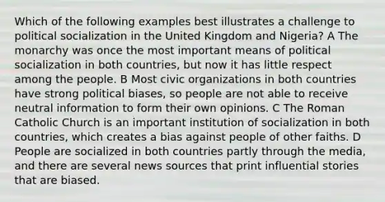 Which of the following examples best illustrates a challenge to political socialization in the United Kingdom and Nigeria? A The monarchy was once the most important means of political socialization in both countries, but now it has little respect among the people. B Most civic organizations in both countries have strong political biases, so people are not able to receive neutral information to form their own opinions. C The Roman Catholic Church is an important institution of socialization in both countries, which creates a bias against people of other faiths. D People are socialized in both countries partly through the media, and there are several news sources that print influential stories that are biased.