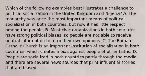 Which of the following examples best illustrates a challenge to political socialization in the United Kingdom and Nigeria? A. The monarchy was once the most important means of political socialization in both countries, but now it has little respect among the people. B. Most civic organizations in both countries have strong political biases, so people are not able to receive neutral information to form their own opinions. C. The Roman Catholic Church is an important institution of socialization in both countries, which creates a bias against people of other faiths. D. People are socialized in both countries partly through the media, and there are several news sources that print influential stories that are biased.