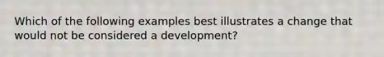 Which of the following examples best illustrates a change that would not be considered a development?