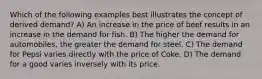 Which of the following examples best illustrates the concept of derived demand? A) An increase in the price of beef results in an increase in the demand for fish. B) The higher the demand for automobiles, the greater the demand for steel. C) The demand for Pepsi varies directly with the price of Coke. D) The demand for a good varies inversely with its price.