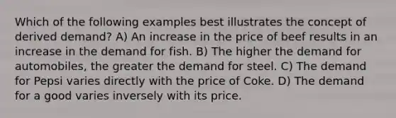 Which of the following examples best illustrates the concept of derived demand? A) An increase in the price of beef results in an increase in the demand for fish. B) The higher the demand for automobiles, the greater the demand for steel. C) The demand for Pepsi varies directly with the price of Coke. D) The demand for a good varies inversely with its price.