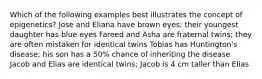 Which of the following examples best illustrates the concept of epigenetics? Jose and Eliana have brown eyes; their youngest daughter has blue eyes Fareed and Asha are fraternal twins; they are often mistaken for identical twins Tobias has Huntington's disease; his son has a 50% chance of inheriting the disease Jacob and Elias are identical twins; Jacob is 4 cm taller than Elias