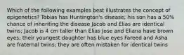 Which of the following examples best illustrates the concept of epigenetics? Tobias has Huntington's disease; his son has a 50% chance of inheriting the disease Jacob and Elias are identical twins; Jacob is 4 cm taller than Elias Jose and Eliana have brown eyes; their youngest daughter has blue eyes Fareed and Asha are fraternal twins; they are often mistaken for identical twins