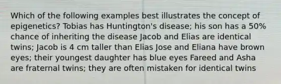 Which of the following examples best illustrates the concept of epigenetics? Tobias has Huntington's disease; his son has a 50% chance of inheriting the disease Jacob and Elias are identical twins; Jacob is 4 cm taller than Elias Jose and Eliana have brown eyes; their youngest daughter has blue eyes Fareed and Asha are fraternal twins; they are often mistaken for identical twins