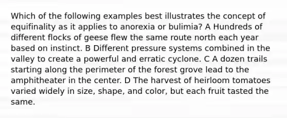 Which of the following examples best illustrates the concept of equifinality as it applies to anorexia or bulimia? A Hundreds of different flocks of geese flew the same route north each year based on instinct. B Different pressure systems combined in the valley to create a powerful and erratic cyclone. C A dozen trails starting along the perimeter of the forest grove lead to the amphitheater in the center. D The harvest of heirloom tomatoes varied widely in size, shape, and color, but each fruit tasted the same.