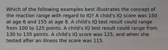 Which of the following examples best illustrates the concept of the reaction range with regard to IQ? A child's IQ score was 150 at age 6 and 155 at age 8. A child's IQ test result could range from 100 to 125 points. A child's IQ test result could range from 130 to 135 points. A child's IQ score was 125, and when she tested after an illness the score was 115.