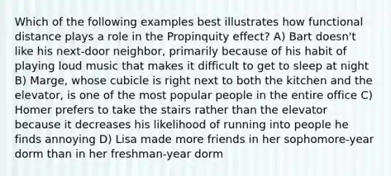 Which of the following examples best illustrates how functional distance plays a role in the Propinquity effect? A) Bart doesn't like his next-door neighbor, primarily because of his habit of playing loud music that makes it difficult to get to sleep at night B) Marge, whose cubicle is right next to both the kitchen and the elevator, is one of the most popular people in the entire office C) Homer prefers to take the stairs rather than the elevator because it decreases his likelihood of running into people he finds annoying D) Lisa made more friends in her sophomore-year dorm than in her freshman-year dorm