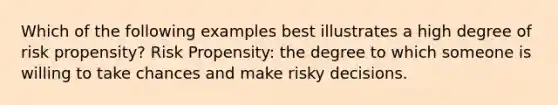 Which of the following examples best illustrates a high degree of risk propensity? Risk Propensity: the degree to which someone is willing to take chances and make risky decisions.