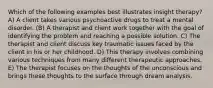 Which of the following examples best illustrates insight therapy? A) A client takes various psychoactive drugs to treat a mental disorder. (B) A therapist and client work together with the goal of identifying the problem and reaching a possible solution. C) The therapist and client discuss key traumatic issues faced by the client in his or her childhood. D) This therapy involves combining various techniques from many different therapeutic approaches. E) The therapist focuses on the thoughts of the unconscious and brings these thoughts to the surface through dream analysis.