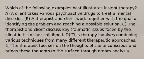 Which of the following examples best illustrates insight therapy? A) A client takes various psychoactive drugs to treat a mental disorder. (B) A therapist and client work together with the goal of identifying the problem and reaching a possible solution. C) The therapist and client discuss key traumatic issues faced by the client in his or her childhood. D) This therapy involves combining various techniques from many different therapeutic approaches. E) The therapist focuses on the thoughts of the unconscious and brings these thoughts to the surface through dream analysis.