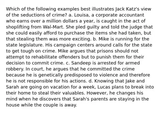 Which of the following examples best illustrates Jack Katz's view of the seductions of crime? a. Louisa, a corporate accountant who earns over a million dollars a year, is caught in the act of shoplifting from Wal-Mart. She pled guilty and told the judge that she could easily afford to purchase the items she had taken, but that stealing them was more exciting. b. Mike is running for the state legislature. His campaign centers around calls for the state to get tough on crime. Mike argues that prisons should not attempt to rehabilitate offenders but to punish them for their decision to commit crime. c. Sandeep is arrested for armed robbery. In court, he argues that he committed the crime because he is genetically predisposed to violence and therefore he is not responsible for his actions. d. Knowing that Jake and Sarah are going on vacation for a week, Lucas plans to break into their home to steal their valuables. However, he changes his mind when he discovers that Sarah's parents are staying in the house while the couple is away.