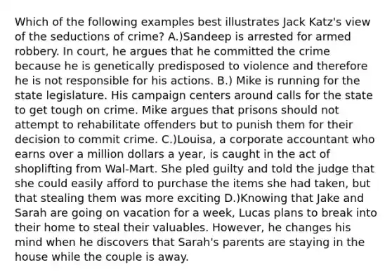 Which of the following examples best illustrates Jack Katz's view of the seductions of crime? A.)Sandeep is arrested for armed robbery. In court, he argues that he committed the crime because he is genetically predisposed to violence and therefore he is not responsible for his actions. B.) Mike is running for the state legislature. His campaign centers around calls for the state to get tough on crime. Mike argues that prisons should not attempt to rehabilitate offenders but to punish them for their decision to commit crime. C.)Louisa, a corporate accountant who earns over a million dollars a year, is caught in the act of shoplifting from Wal-Mart. She pled guilty and told the judge that she could easily afford to purchase the items she had taken, but that stealing them was more exciting D.)Knowing that Jake and Sarah are going on vacation for a week, Lucas plans to break into their home to steal their valuables. However, he changes his mind when he discovers that Sarah's parents are staying in the house while the couple is away.