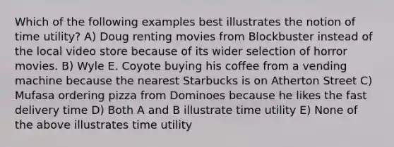 Which of the following examples best illustrates the notion of time utility? A) Doug renting movies from Blockbuster instead of the local video store because of its wider selection of horror movies. B) Wyle E. Coyote buying his coffee from a vending machine because the nearest Starbucks is on Atherton Street C) Mufasa ordering pizza from Dominoes because he likes the fast delivery time D) Both A and B illustrate time utility E) None of the above illustrates time utility