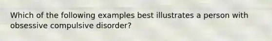 Which of the following examples best illustrates a person with obsessive compulsive disorder?