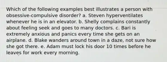 Which of the following examples best illustrates a person with obsessive-compulsive disorder? a. Steven hyperventilates whenever he is in an elevator. b. Shelly complains constantly about feeling seek and goes to many doctors. c. Bari is extremely anxious and panics every time she gets on an airplane. d. Blake wanders around town in a daze, not sure how she got there. e. Adam must lock his door 10 times before he leaves for work every morning.