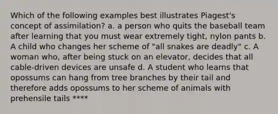 Which of the following examples best illustrates Piagest's concept of assimilation? a. a person who quits the baseball team after learning that you must wear extremely tight, nylon pants b. A child who changes her scheme of "all snakes are deadly" c. A woman who, after being stuck on an elevator, decides that all cable-driven devices are unsafe d. A student who learns that opossums can hang from tree branches by their tail and therefore adds opossums to her scheme of animals with prehensile tails ****