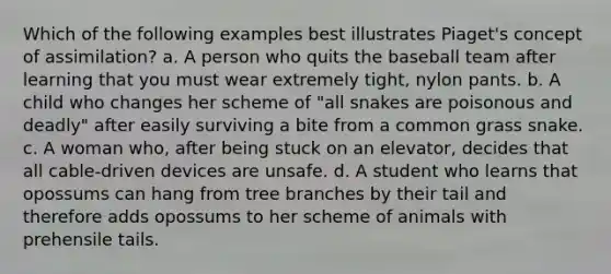 Which of the following examples best illustrates Piaget's concept of assimilation? a. A person who quits the baseball team after learning that you must wear extremely tight, nylon pants. b. A child who changes her scheme of "all snakes are poisonous and deadly" after easily surviving a bite from a common grass snake. c. A woman who, after being stuck on an elevator, decides that all cable-driven devices are unsafe. d. A student who learns that opossums can hang from tree branches by their tail and therefore adds opossums to her scheme of animals with prehensile tails.