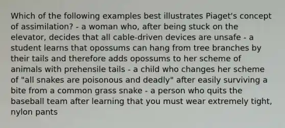 Which of the following examples best illustrates Piaget's concept of assimilation? - a woman who, after being stuck on the elevator, decides that all cable-driven devices are unsafe - a student learns that opossums can hang from tree branches by their tails and therefore adds opossums to her scheme of animals with prehensile tails - a child who changes her scheme of "all snakes are poisonous and deadly" after easily surviving a bite from a common grass snake - a person who quits the baseball team after learning that you must wear extremely tight, nylon pants