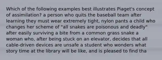 Which of the following examples best illustrates Piaget's concept of assimilation? a person who quits the baseball team after learning they must wear extremely tight, nylon pants a child who changes her scheme of "all snakes are poisonous and deadly" after easily surviving a bite from a common grass snake a woman who, after being stuck on an elevator, decides that all cable-driven devices are unsafe a student who wonders what story time at the library will be like, and is pleased to find tha