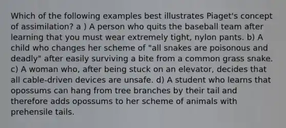 Which of the following examples best illustrates Piaget's concept of assimilation? a ) A person who quits the baseball team after learning that you must wear extremely tight, nylon pants. b) A child who changes her scheme of "all snakes are poisonous and deadly" after easily surviving a bite from a common grass snake. c) A woman who, after being stuck on an elevator, decides that all cable-driven devices are unsafe. d) A student who learns that opossums can hang from tree branches by their tail and therefore adds opossums to her scheme of animals with prehensile tails.