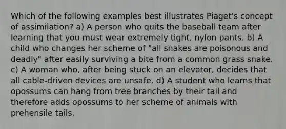 Which of the following examples best illustrates Piaget's concept of assimilation? a) A person who quits the baseball team after learning that you must wear extremely tight, nylon pants. b) A child who changes her scheme of "all snakes are poisonous and deadly" after easily surviving a bite from a common grass snake. c) A woman who, after being stuck on an elevator, decides that all cable-driven devices are unsafe. d) A student who learns that opossums can hang from tree branches by their tail and therefore adds opossums to her scheme of animals with prehensile tails.